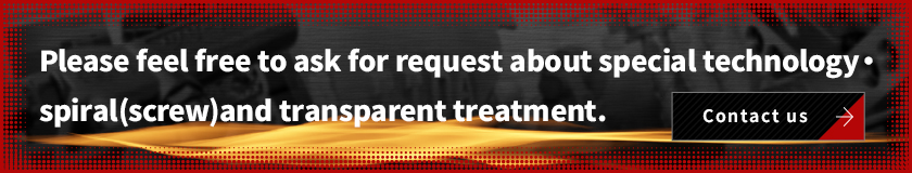 Please feel free to ask for request about special technology・spiral(screw)and transparent treatment.